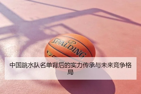 中国跳水队名单背后的实力传承与未来竞争格局