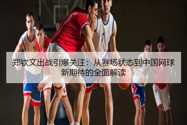 郑钦文出战引爆关注：从赛场状态到中国网球新期待的全面解读