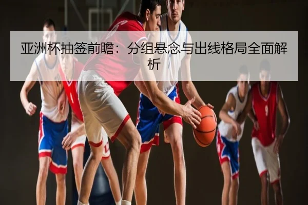 亚洲杯抽签前瞻：分组悬念与出线格局全面解析