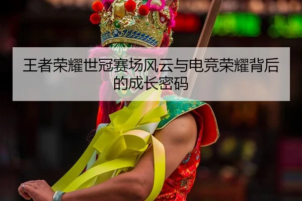 王者荣耀世冠赛场风云与电竞荣耀背后的成长密码