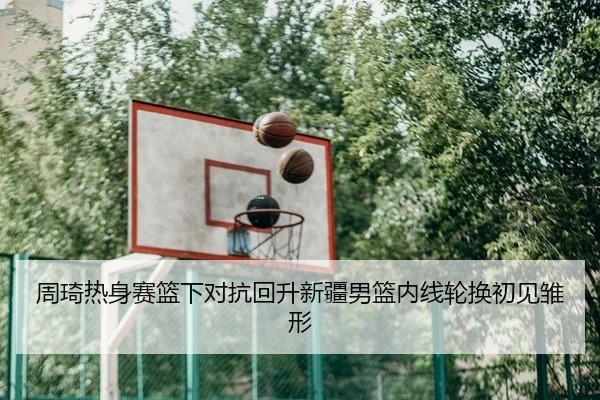 周琦热身赛篮下对抗回升新疆男篮内线轮换初见雏形