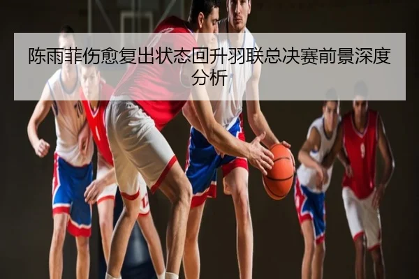 陈雨菲伤愈复出状态回升羽联总决赛前景深度分析
