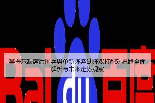 樊振东缺席后国乒男单新阵容试阵双打配对思路全面解析与未来走势观察