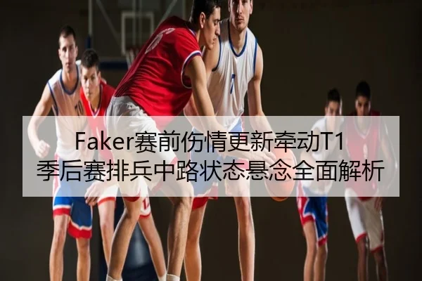 Faker赛前伤情更新牵动T1季后赛排兵中路状态悬念全面解析