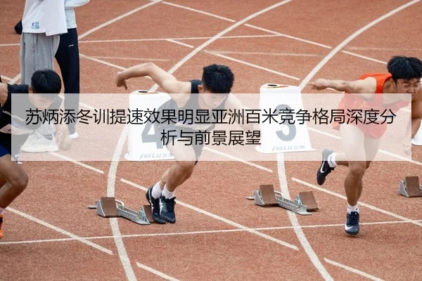 苏炳添冬训提速效果明显亚洲百米竞争格局深度分析与前景展望